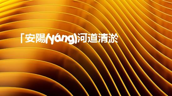 「安陽(yáng)河道清淤施工：高效解決污泥困擾，呵護(hù)水環(huán)境」